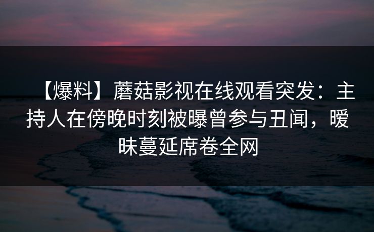 【爆料】蘑菇影视在线观看突发:主持人在傍晚时刻被曝曾参与丑闻,暧昧蔓延席卷全网
