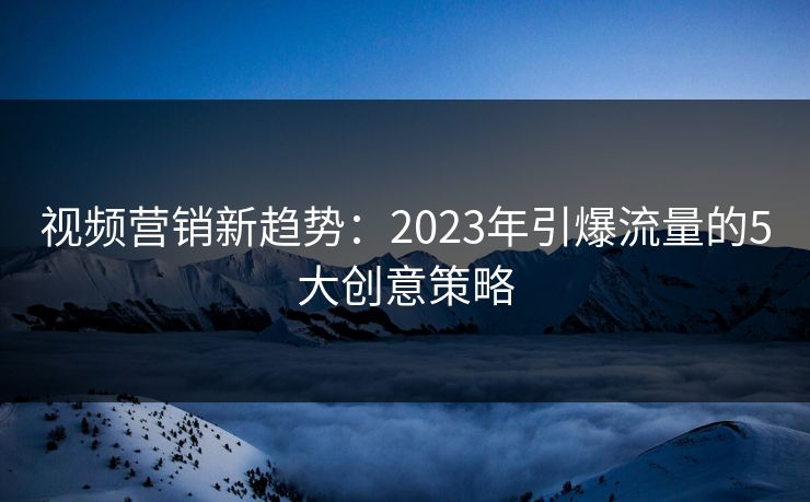 视频营销新趋势：2023年引爆流量的5大创意策略