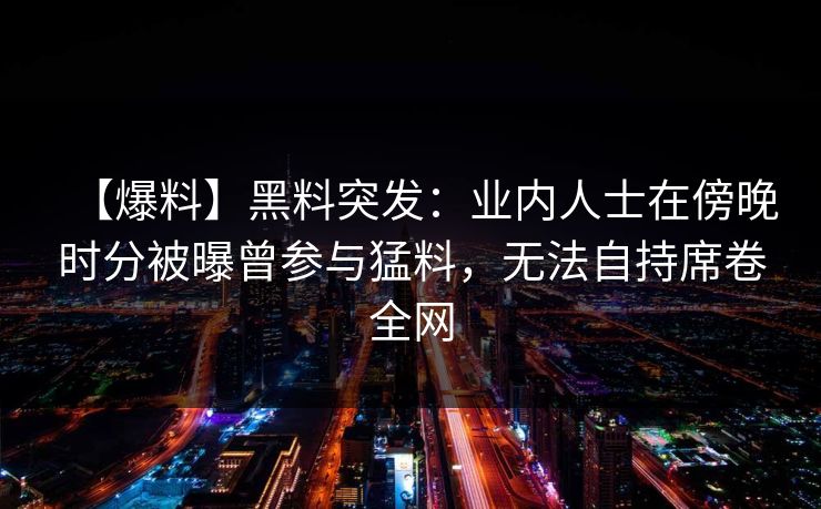 【爆料】黑料突发：业内人士在傍晚时分被曝曾参与猛料，无法自持席卷全网