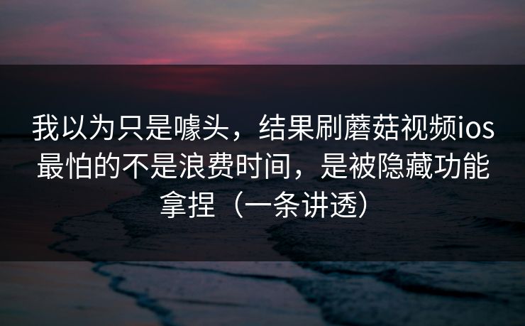 我以为只是噱头，结果刷蘑菇视频ios最怕的不是浪费时间，是被隐藏功能拿捏（一条讲透）