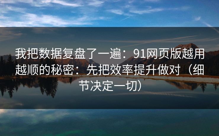 我把数据复盘了一遍：91网页版越用越顺的秘密：先把效率提升做对（细节决定一切）