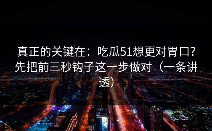 真正的关键在：吃瓜51想更对胃口？先把前三秒钩子这一步做对（一条讲透）