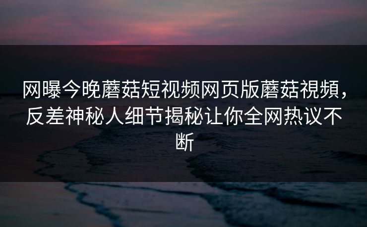 网曝今晚蘑菇短视频网页版蘑菇視頻，反差神秘人细节揭秘让你全网热议不断