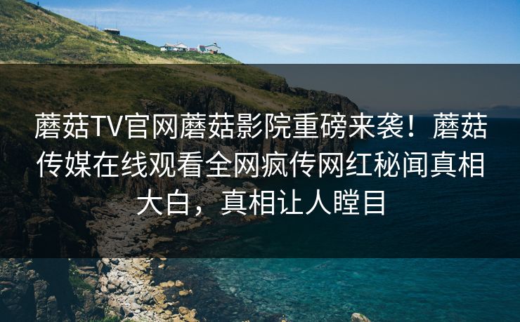 蘑菇TV官网蘑菇影院重磅来袭！蘑菇传媒在线观看全网疯传网红秘闻真相大白，真相让人瞠目