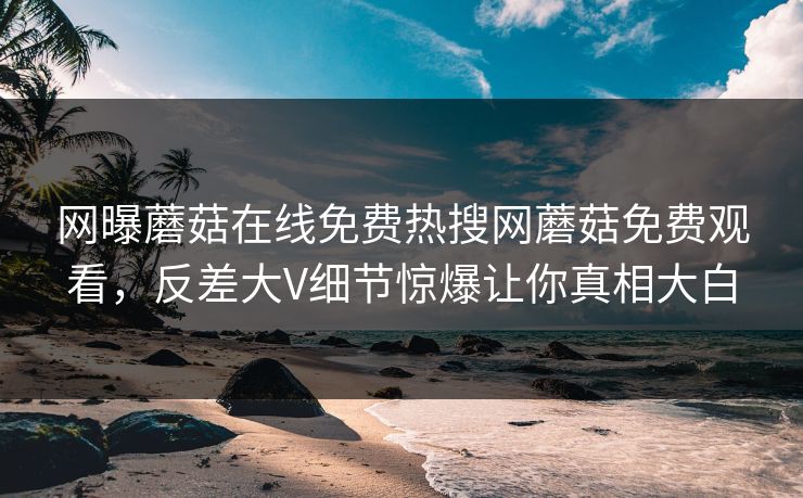 网曝蘑菇在线免费热搜网蘑菇免费观看，反差大V细节惊爆让你真相大白