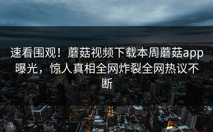 速看围观！蘑菇视频下载本周蘑菇app曝光，惊人真相全网炸裂全网热议不断