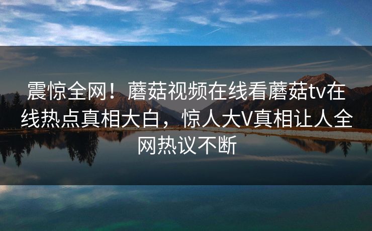 震惊全网！蘑菇视频在线看蘑菇tv在线热点真相大白，惊人大V真相让人全网热议不断