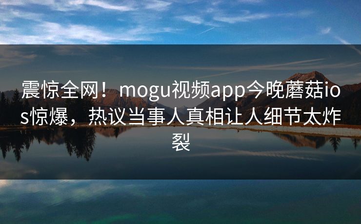 震惊全网！mogu视频app今晚蘑菇ios惊爆，热议当事人真相让人细节太炸裂