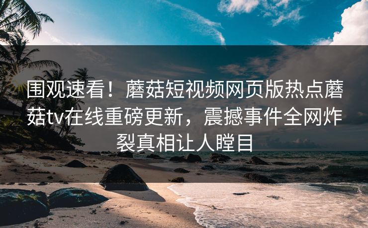 围观速看！蘑菇短视频网页版热点蘑菇tv在线重磅更新，震撼事件全网炸裂真相让人瞠目