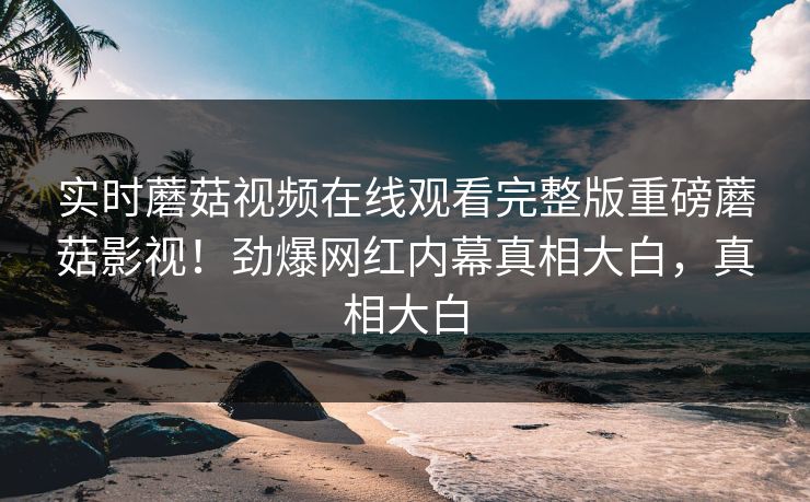 实时蘑菇视频在线观看完整版重磅蘑菇影视！劲爆网红内幕真相大白，真相大白