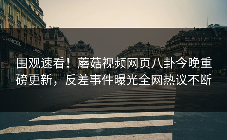 围观速看！蘑菇视频网页八卦今晚重磅更新，反差事件曝光全网热议不断