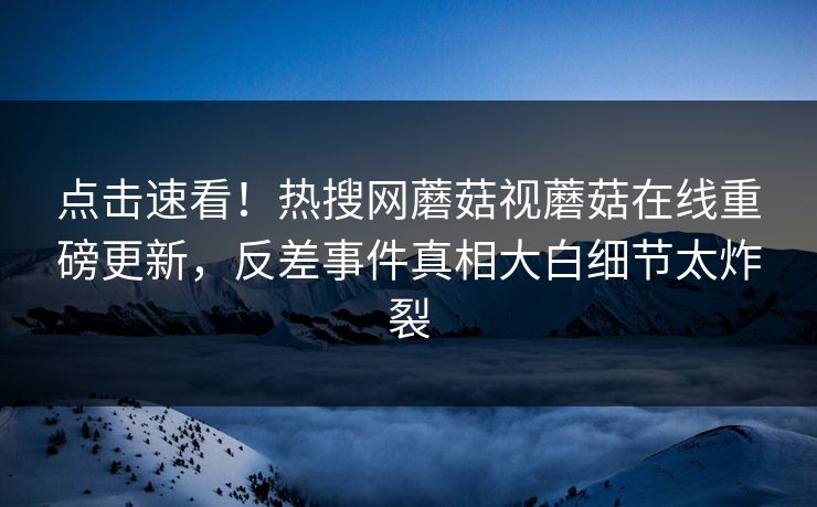 点击速看！热搜网蘑菇视蘑菇在线重磅更新，反差事件真相大白细节太炸裂