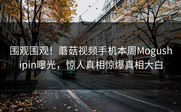 围观围观！蘑菇视频手机本周Mogushipin曝光，惊人真相惊爆真相大白