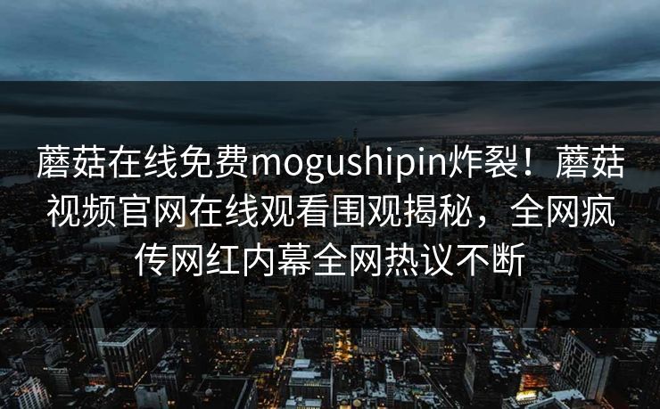 蘑菇在线免费mogushipin炸裂！蘑菇视频官网在线观看围观揭秘，全网疯传网红内幕全网热议不断