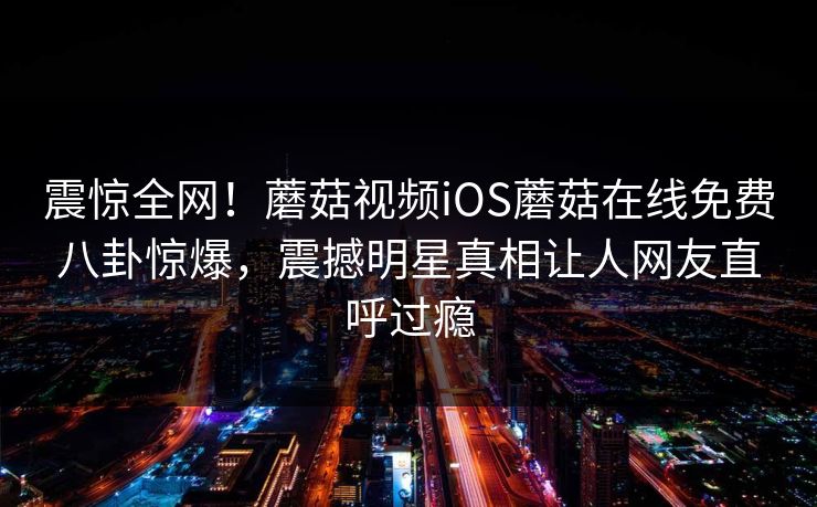 震惊全网！蘑菇视频iOS蘑菇在线免费八卦惊爆，震撼明星真相让人网友直呼过瘾