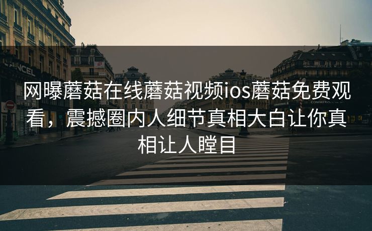 网曝蘑菇在线蘑菇视频ios蘑菇免费观看，震撼圈内人细节真相大白让你真相让人瞠目
