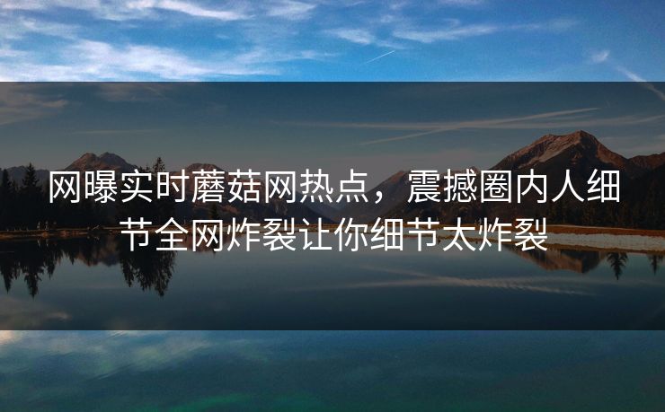 网曝实时蘑菇网热点，震撼圈内人细节全网炸裂让你细节太炸裂