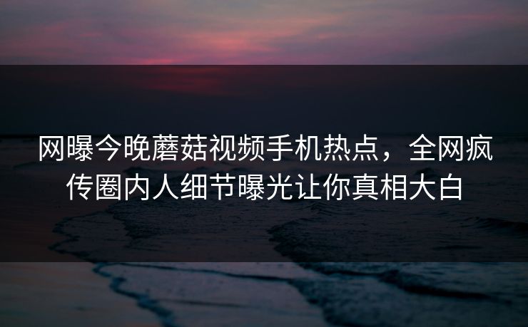 网曝今晚蘑菇视频手机热点，全网疯传圈内人细节曝光让你真相大白
