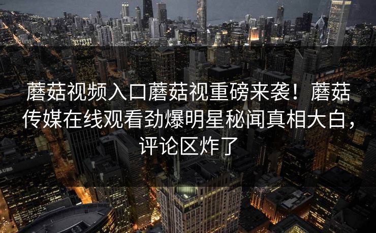蘑菇视频入口蘑菇视重磅来袭！蘑菇传媒在线观看劲爆明星秘闻真相大白，评论区炸了