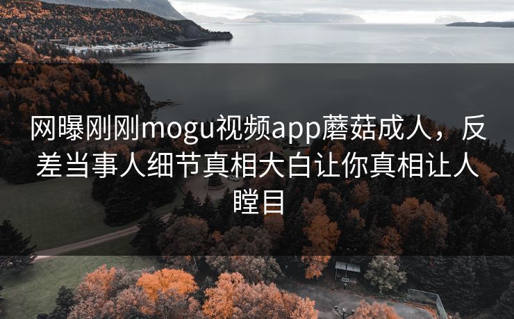 网曝刚刚mogu视频app蘑菇成人，反差当事人细节真相大白让你真相让人瞠目