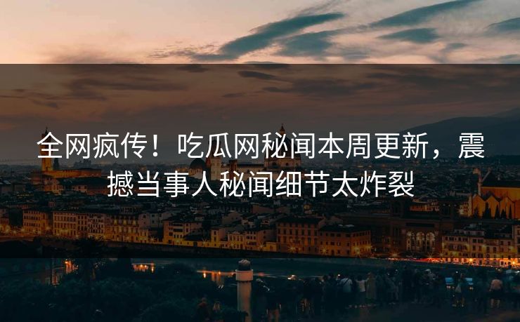 全网疯传！吃瓜网秘闻本周更新，震撼当事人秘闻细节太炸裂