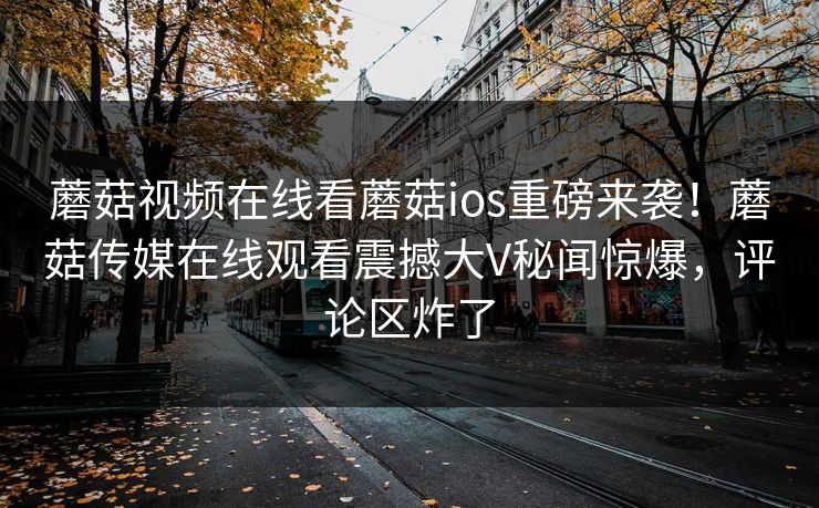 蘑菇视频在线看蘑菇ios重磅来袭！蘑菇传媒在线观看震撼大V秘闻惊爆，评论区炸了