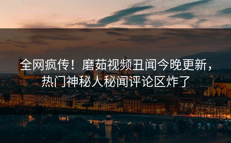 全网疯传！磨茹视频丑闻今晚更新，热门神秘人秘闻评论区炸了