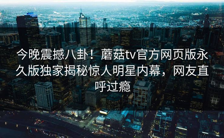 今晚震撼八卦！蘑菇tv官方网页版永久版独家揭秘惊人明星内幕，网友直呼过瘾