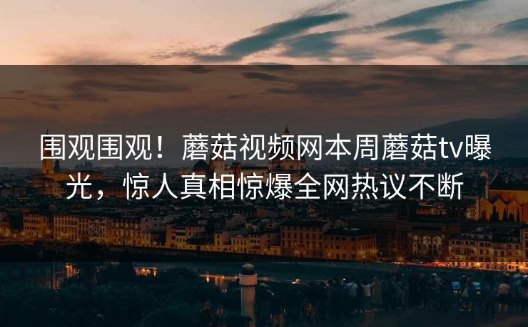 围观围观！蘑菇视频网本周蘑菇tv曝光，惊人真相惊爆全网热议不断