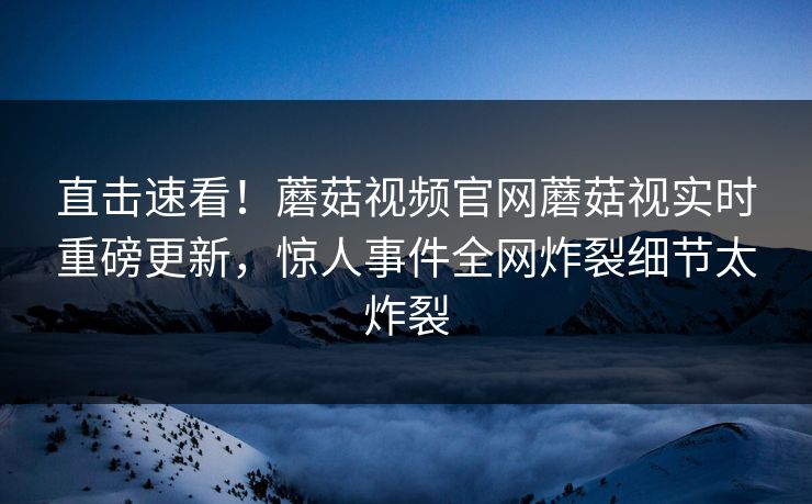直击速看！蘑菇视频官网蘑菇视实时重磅更新，惊人事件全网炸裂细节太炸裂