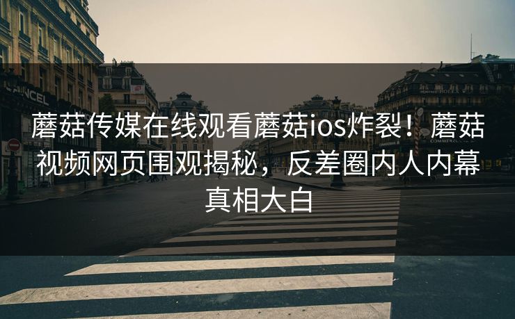 蘑菇传媒在线观看蘑菇ios炸裂！蘑菇视频网页围观揭秘，反差圈内人内幕真相大白