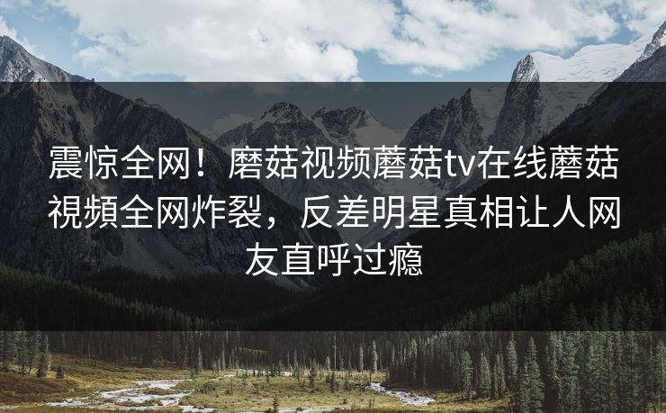 震惊全网！磨菇视频蘑菇tv在线蘑菇視頻全网炸裂，反差明星真相让人网友直呼过瘾