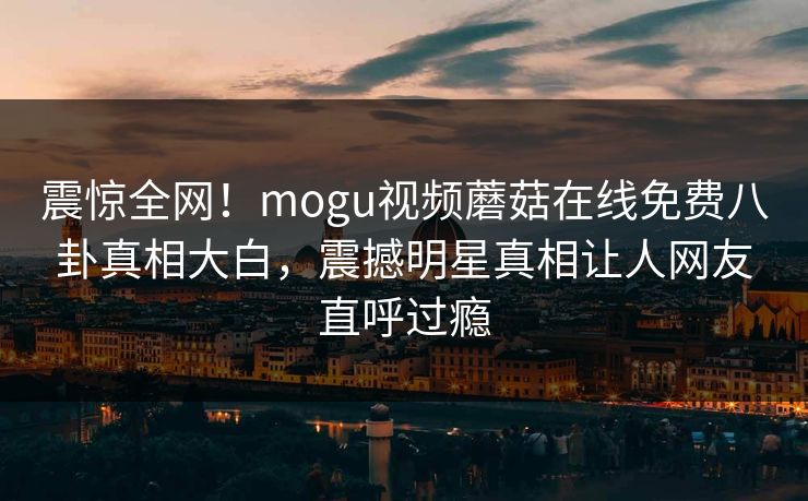 震惊全网！mogu视频蘑菇在线免费八卦真相大白，震撼明星真相让人网友直呼过瘾