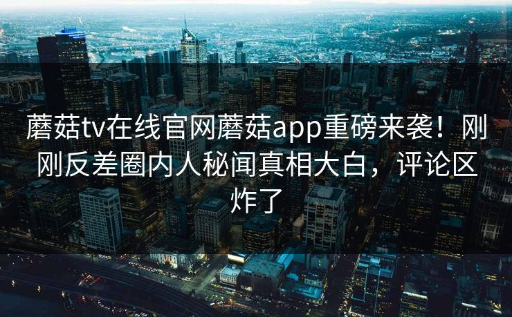 蘑菇tv在线官网蘑菇app重磅来袭！刚刚反差圈内人秘闻真相大白，评论区炸了