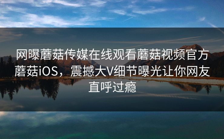 网曝蘑菇传媒在线观看蘑菇视频官方蘑菇iOS，震撼大V细节曝光让你网友直呼过瘾