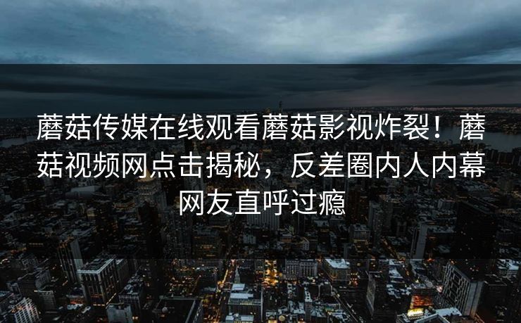 蘑菇传媒在线观看蘑菇影视炸裂！蘑菇视频网点击揭秘，反差圈内人内幕网友直呼过瘾