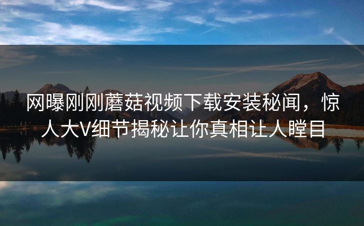 网曝刚刚蘑菇视频下载安装秘闻，惊人大V细节揭秘让你真相让人瞠目