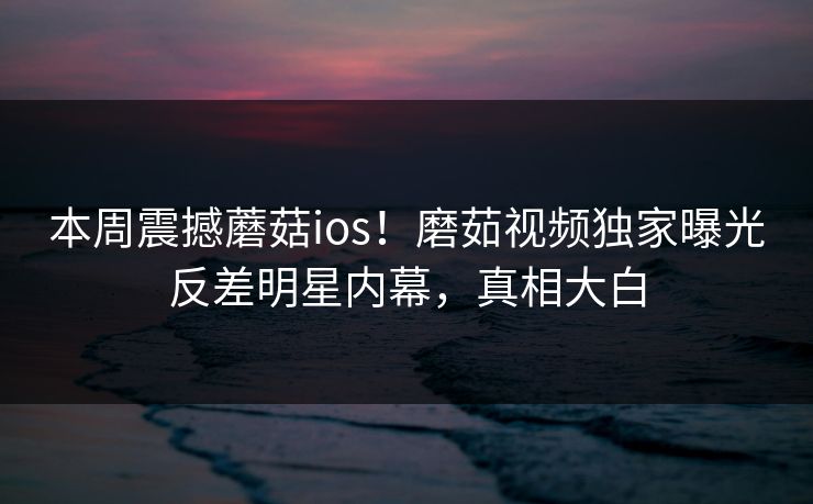 本周震撼蘑菇ios！磨茹视频独家曝光反差明星内幕，真相大白