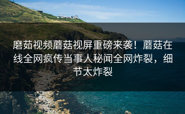 磨茹视频蘑菇视屏重磅来袭！蘑菇在线全网疯传当事人秘闻全网炸裂，细节太炸裂