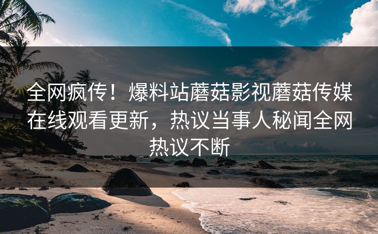 全网疯传！爆料站蘑菇影视蘑菇传媒在线观看更新，热议当事人秘闻全网热议不断