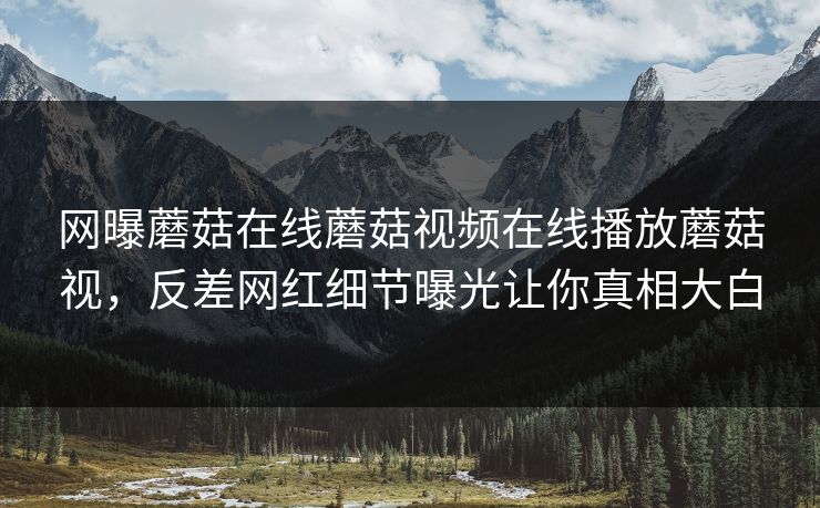 网曝蘑菇在线蘑菇视频在线播放蘑菇视，反差网红细节曝光让你真相大白