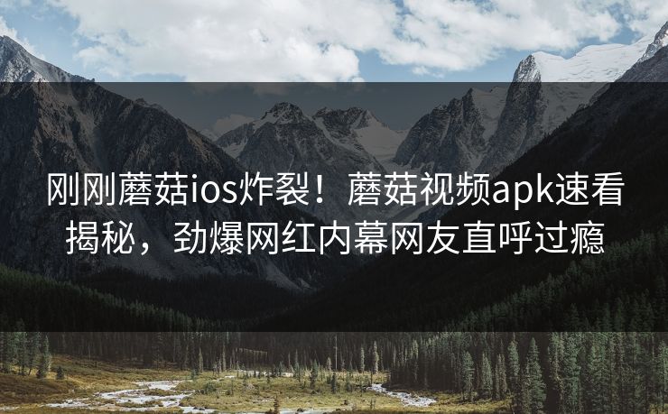 刚刚蘑菇ios炸裂！蘑菇视频apk速看揭秘，劲爆网红内幕网友直呼过瘾