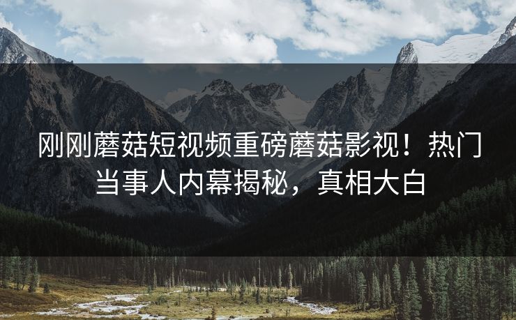 刚刚蘑菇短视频重磅蘑菇影视！热门当事人内幕揭秘，真相大白