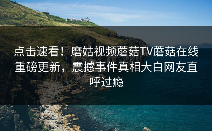 点击速看！磨姑视频蘑菇TV蘑菇在线重磅更新，震撼事件真相大白网友直呼过瘾