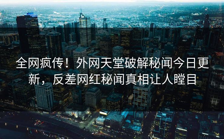 全网疯传！外网天堂破解秘闻今日更新，反差网红秘闻真相让人瞠目