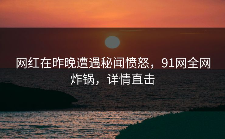 网红在昨晚遭遇秘闻愤怒,91网全网炸锅,详情直击