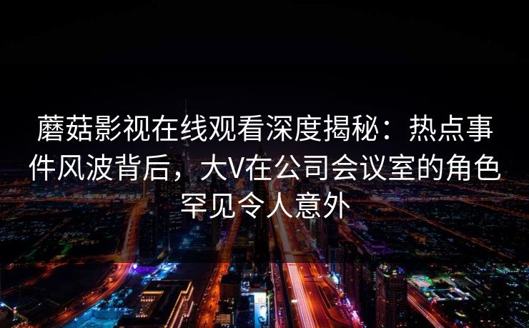 蘑菇影视在线观看深度揭秘:热点事件风波背后,大V在公司会议室的角色罕见令人意外 蘑菇影视在线观看深度揭秘:热点事件风波背后,大V在公司会议室的角色罕见令人意外