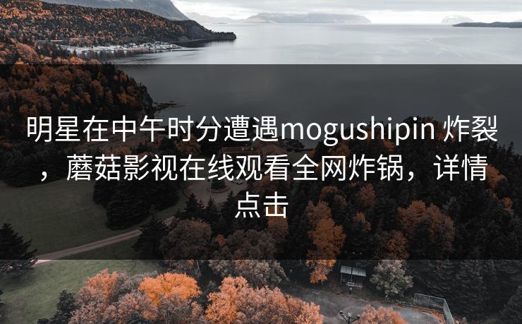 明星在中午时分遭遇mogushipin 炸裂，蘑菇影视在线观看全网炸锅，详情点击
