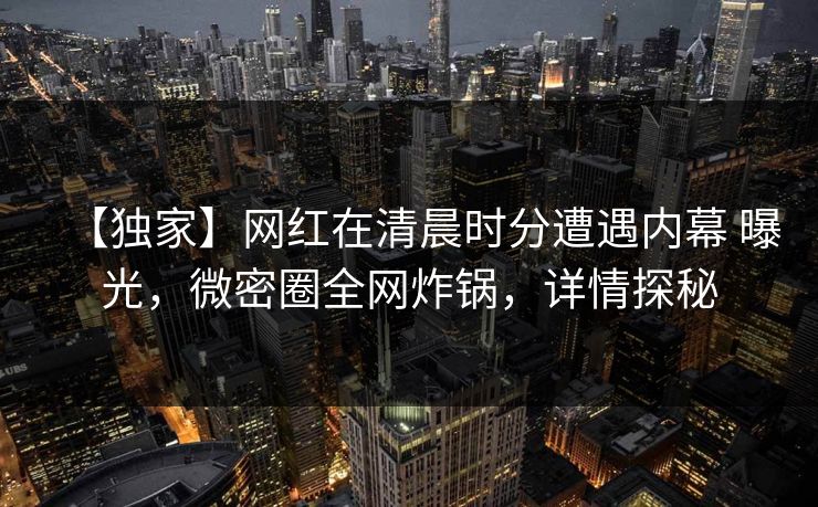 【独家】网红在清晨时分遭遇内幕 曝光,微密圈全网炸锅,详情探秘 【独家】网红在清晨时分遭遇内幕 曝光,微密圈全网炸锅,详情探秘