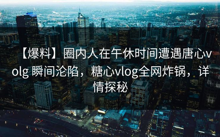 【爆料】圈内人在午休时间遭遇唐心volg 瞬间沦陷，糖心vlog全网炸锅，详情探秘